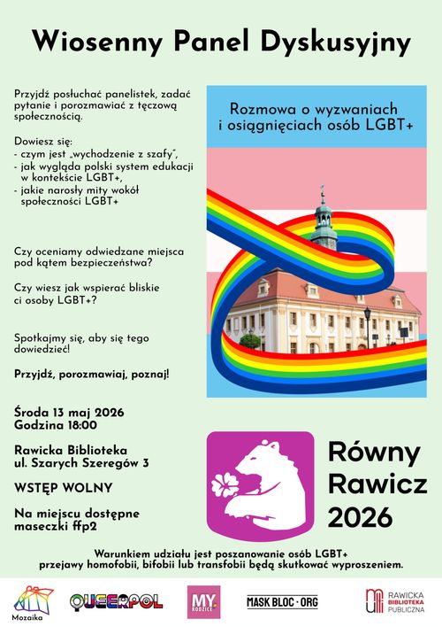 Plakat wydarzenia o tytule Wiosenny Panel Dyskusyjny. Data wydarzenia jest na dole po prawej i jest to Środa 13 maj 2026 rok, godzina 18:00 w rawickiej bibliotece publicznej na ulicy Szarych Szeregów 3, a wstęp jest wolny. Na miejscu będą dostępne maseczki FFP2. Plakat ma jasno miętowe tło. Duży tytuł jest wycentrowany na górze. Po prawej jest nałożony mniejszy plakat którego tłem jest flaga transpłciowości, a na niej jest budynek Muzeum Ziemi Rawickiej, wokół którego pląta się tęczowa wstążka. Poniżej po prawej jest logo Równy Rawicz 2026 - białe niedźwiedzica z perspektywy trzymająca białego fiołka, a to wszystko na jasno fioletowym herbie. Obok tego po prawej jest napis Równy Rawicz 2026. Po lewej stronie plakatu wydarzenia są napisy o treści: "Przyjdź posłuchać panelistek, zadać pytanie i porozmawiać z tęczową społecznością. Dowiesz się czym jest wychodzenie z szafy, jak wygląda polski system edukacji w kontekście LGBT+, jakie narosły mity wokół społeczności LGBT+. Czy oceniamy odwiedzane miejsca pod kątem bezpieczeństwa? Cyz wiesz jak wspierać bliskie ci osoby LGBT+? Spotkajmy się, aby się tego dowiedzieć. Przyjdź porozmawiaj, poznaj. Data wydarzenia i lokalizacja". Pod tym tekstem i logiem Równy Rawicz 2026 jest tekst: "Warunkiem udziału jest poszanowanie osób LGBT+, przejawy homofobii, bifobii, transfobii bedą skutkować wyproszeniem". Pod tym wszystkim jest biały pasek o szerokości całego plakatu, na którym są loga Stowarzyszenia Mozaika, Fundacja Kłirpol, My Rodzice, Mask Blok ORG i Rawicka Biblioteka Publiczna.